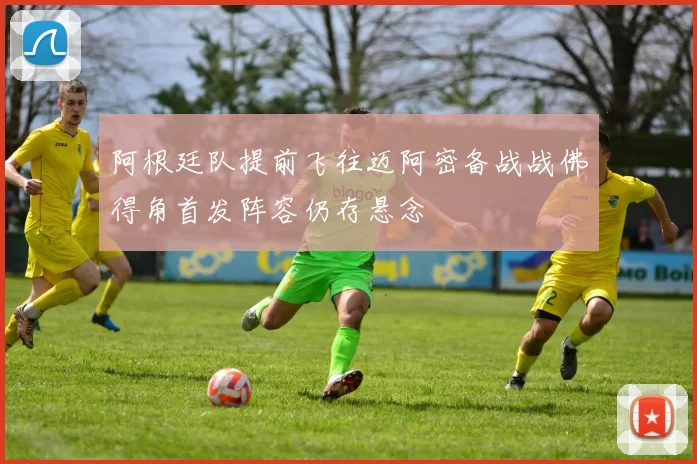 阿根廷队提前飞往迈阿密备战战佛得角首发阵容仍存悬念